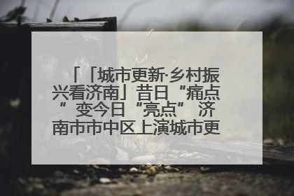 「城市更新·乡村振兴看济南」昔日“痛点”变今日“亮点” 济南市市中区上演城市更新“三部曲”