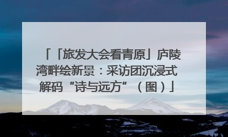 「旅发大会看青原」庐陵湾畔绘新景：采访团沉浸式解码“诗与远方”（图）