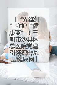 “先锋红”守护“健康蓝”！三明市沙县区总医院党建引领织密基层健康网