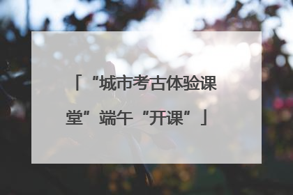 “城市考古体验课堂”端午“开课”