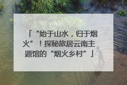 “始于山水，归于烟火”！探秘旅居云南主题馆的“烟火乡村”