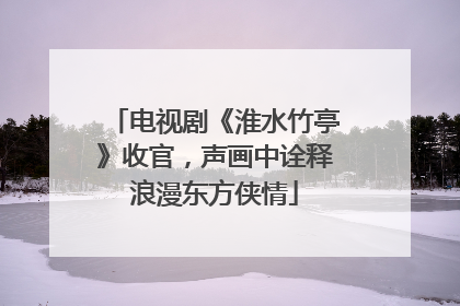 电视剧《淮水竹亭》收官，声画中诠释浪漫东方侠情
