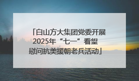 白山方大集团党委开展2025年“七一”看望慰问抗美援朝老兵活动