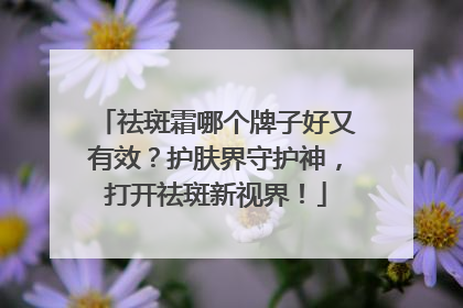祛斑霜哪个牌子好又有效？护肤界守护神，打开祛斑新视界！