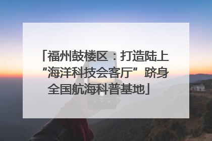福州鼓楼区：打造陆上“海洋科技会客厅”跻身全国航海科普基地