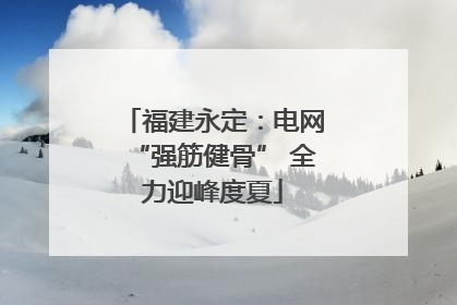福建永定：电网“强筋健骨” 全力迎峰度夏