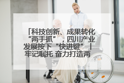 科技创新、成果转化“两手抓”，四川产业发展按下“快进键”丨牢记嘱托 奋力打造两高地两基地一屏障