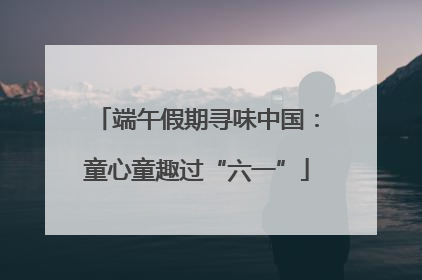 端午假期寻味中国：童心童趣过“六一”