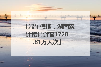 端午假期，湖南累计接待游客1728.81万人次