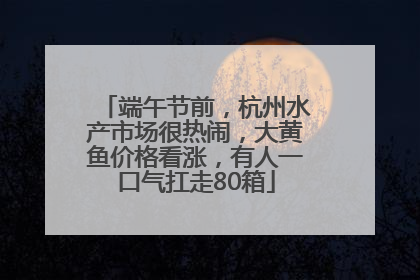 端午节前，杭州水产市场很热闹，大黄鱼价格看涨，有人一口气扛走80箱