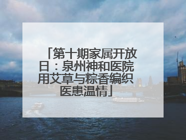第十期家属开放日：泉州神和医院用艾草与粽香编织医患温情
