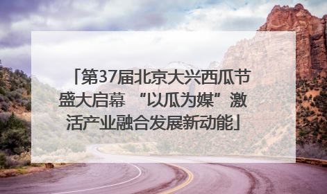 第37届北京大兴西瓜节盛大启幕 “以瓜为媒”激活产业融合发展新动能