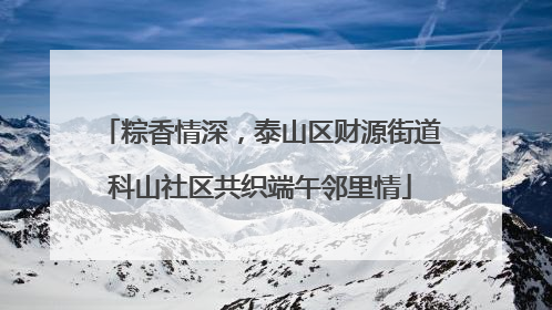 粽香情深，泰山区财源街道科山社区共织端午邻里情
