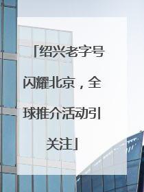 绍兴老字号闪耀北京，全球推介活动引关注