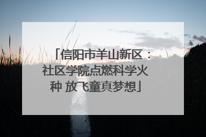 信阳市羊山新区：社区学院点燃科学火种 放飞童真梦想
