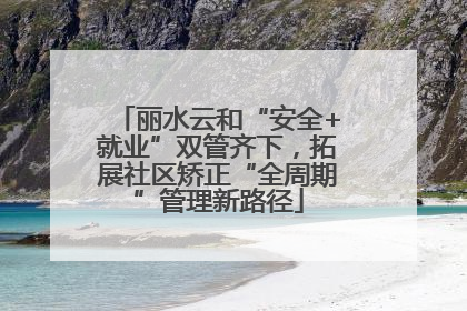 丽水云和“安全+就业”双管齐下，拓展社区矫正“全周期”管理新路径
