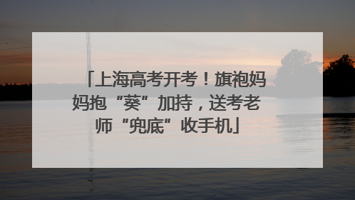 上海高考开考！旗袍妈妈抱“葵”加持，送考老师“兜底”收手机