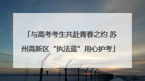 与高考考生共赴青春之约 苏州高新区“执法蓝”用心护考