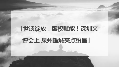 世遗绽放，版权赋能！深圳文博会上 泉州鲤城亮点纷呈