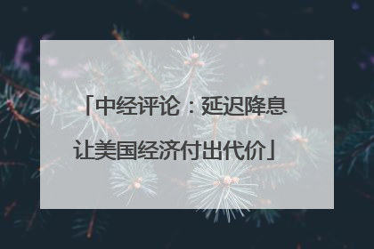中经评论：延迟降息让美国经济付出代价