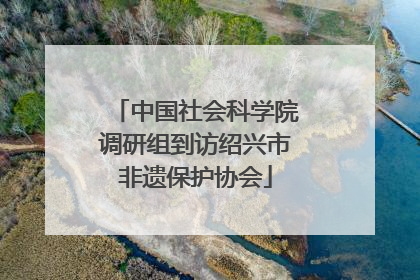 中国社会科学院调研组到访绍兴市非遗保护协会