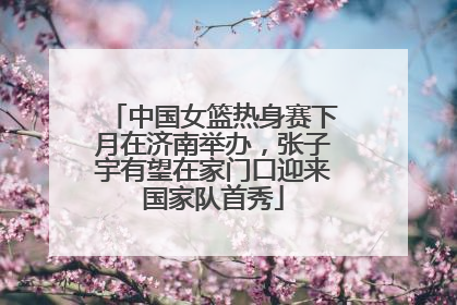 中国女篮热身赛下月在济南举办，张子宇有望在家门口迎来国家队首秀