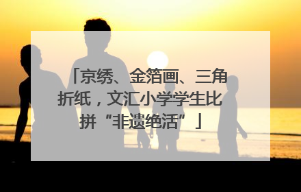 京绣、金箔画、三角折纸，文汇小学学生比拼“非遗绝活”
