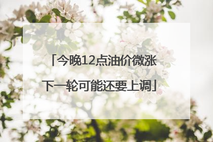 今晚12点油价微涨 下一轮可能还要上调