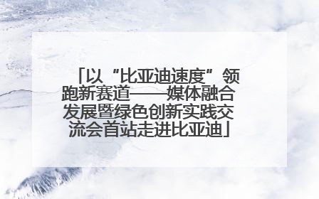 以“比亚迪速度”领跑新赛道——媒体融合发展暨绿色创新实践交流会首站走进比亚迪
