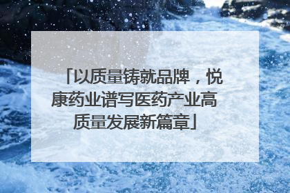 以质量铸就品牌，悦康药业谱写医药产业高质量发展新篇章