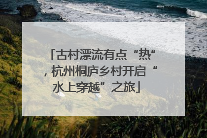 古村漂流有点“热”，杭州桐庐乡村开启“水上穿越”之旅
