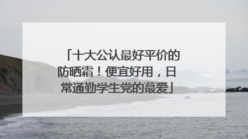 十大公认最好平价的防晒霜！便宜好用，日常通勤学生党的蕞爱