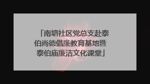 南塘社区党总支赴泰伯尚德倡廉教育基地暨泰伯庙廉洁文化课堂