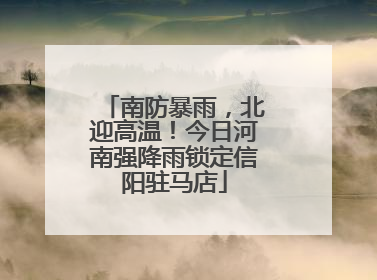 南防暴雨，北迎高温！今日河南强降雨锁定信阳驻马店