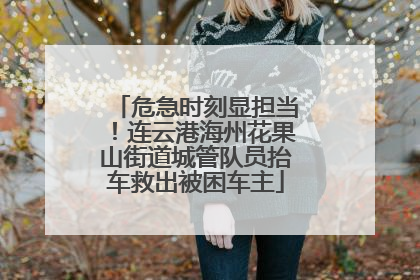 危急时刻显担当！连云港海州花果山街道城管队员抬车救出被困车主