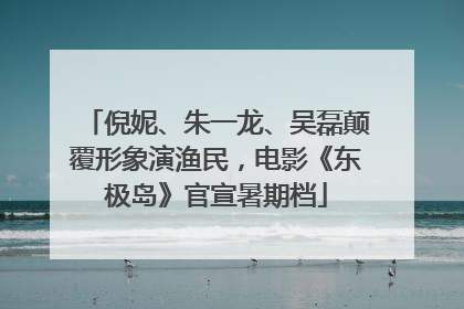 倪妮、朱一龙、吴磊颠覆形象演渔民，电影《东极岛》官宣暑期档