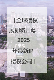 全球授权展即将开幕 2025年最新IP授权公司