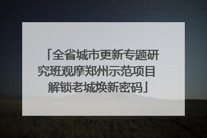 全省城市更新专题研究班观摩郑州示范项目 解锁老城焕新密码