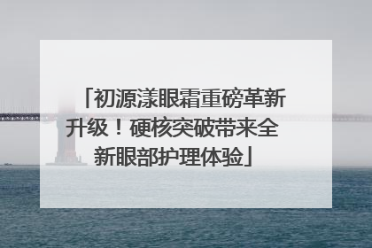 初源漾眼霜重磅革新升级！硬核突破带来全新眼部护理体验