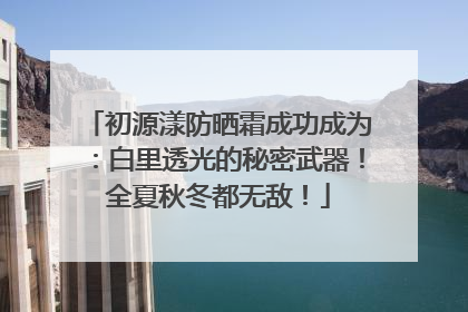 初源漾防晒霜成功成为：白里透光的秘密武器！全夏秋冬都无敌！