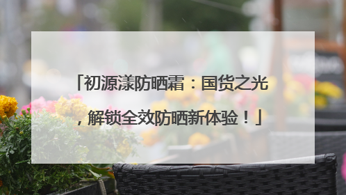 初源漾防晒霜：国货之光，解锁全效防晒新体验！