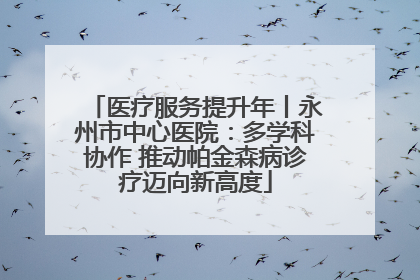 医疗服务提升年丨永州市中心医院：多学科协作 推动帕金森病诊疗迈向新高度
