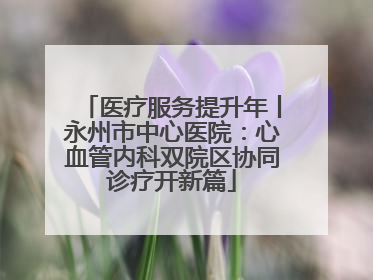 医疗服务提升年丨永州市中心医院：心血管内科双院区协同诊疗开新篇