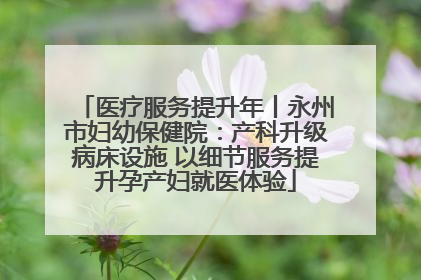 医疗服务提升年丨永州市妇幼保健院：产科升级病床设施 以细节服务提升孕产妇就医体验
