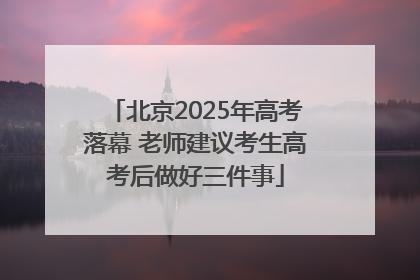 北京2025年高考落幕 老师建议考生高考后做好三件事
