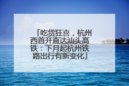 吃货狂喜，杭州西首开直达汕头高铁：下月起杭州铁路出行有新变化