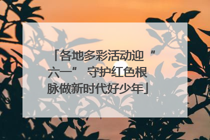 各地多彩活动迎“六一” 守护红色根脉做新时代好少年