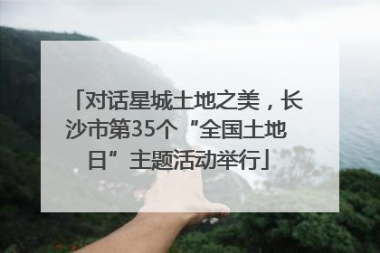 对话星城土地之美，长沙市第35个“全国土地日”主题活动举行