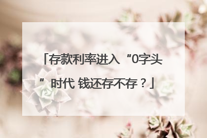 存款利率进入“0字头”时代 钱还存不存？