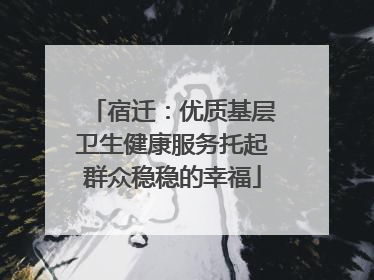 宿迁：优质基层卫生健康服务托起群众稳稳的幸福
